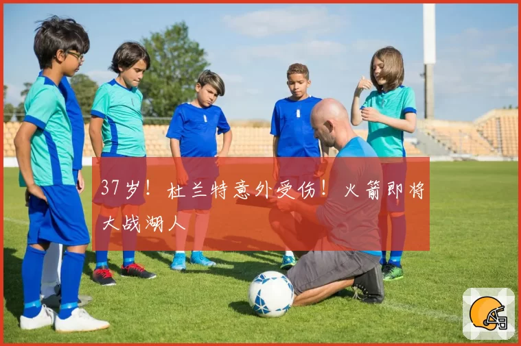 37岁！杜兰特意外受伤！火箭即将大战湖人