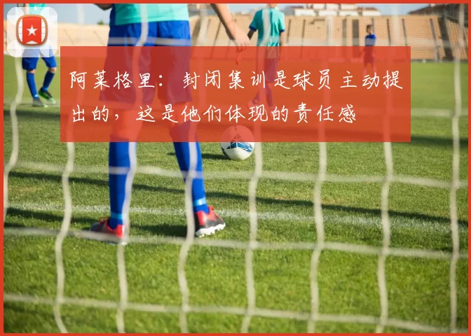 阿莱格里:封闭集训是球员主动提出的,这是他们体现的责任感