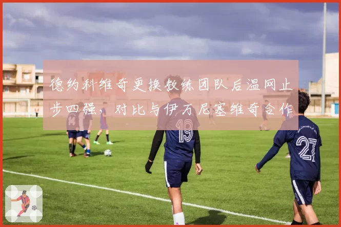 德约科维奇更换教练团队后温网止步四强,对比与伊万尼塞维奇合作时夺冠率