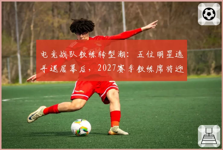 电竞战队教练转型潮:五位明星选手退居幕后,2027赛季教练席将迎大洗牌