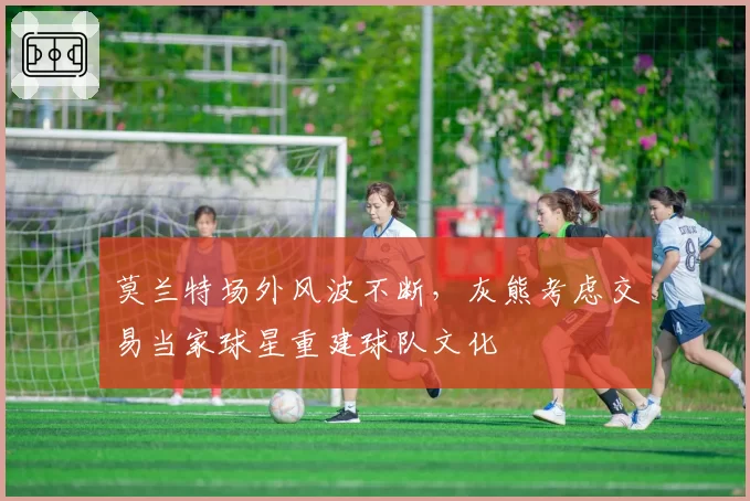 莫兰特场外风波不断，灰熊考虑交易当家球星重建球队文化