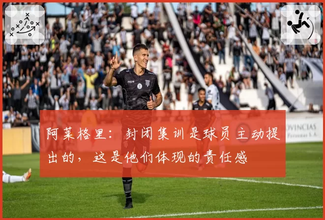 阿莱格里:封闭集训是球员主动提出的,这是他们体现的责任感