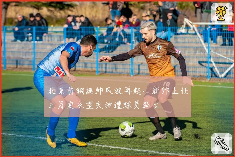 北京首钢换帅风波再起，新帅上任三月更衣室失控遭球员孤立