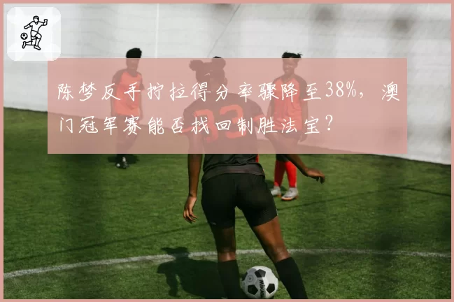 陈梦反手拧拉得分率骤降至38%,澳门冠军赛能否找回制胜法宝?