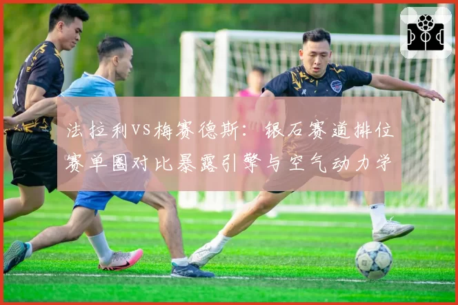 法拉利vs梅赛德斯:银石赛道排位赛单圈对比暴露引擎与空气动力学分歧