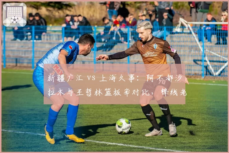 新疆广汇 vs 上海久事:阿不都沙拉木与王哲林篮板率对比,锋线老将与内线核心谁更全面?