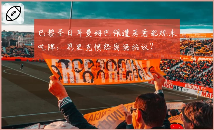 巴黎圣日耳曼姆巴佩遭恶意犯规未吃牌,恩里克愤怒离场抗议?