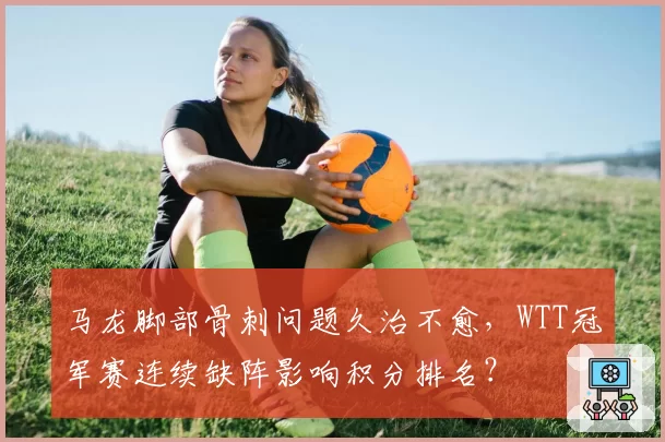 马龙脚部骨刺问题久治不愈,WTT冠军赛连续缺阵影响积分排名?