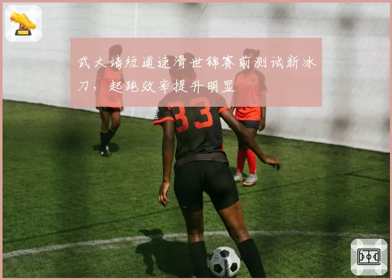 武大靖短道速滑世锦赛前测试新冰刀,起跑效率提升明显