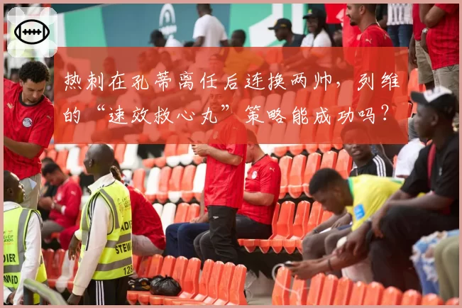 热刺在孔蒂离任后连换两帅，列维的“速效救心丸”策略能成功吗？