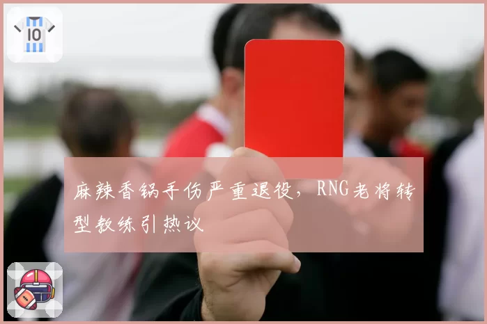 麻辣香锅手伤严重退役,RNG老将转型教练引热议