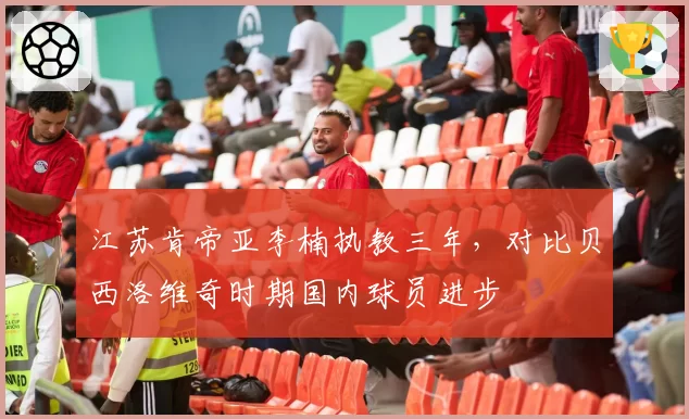 江苏肯帝亚李楠执教三年，对比贝西洛维奇时期国内球员进步