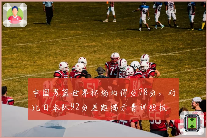 中国男篮世界杯场均得分78分,对比日本队92分差距揭示青训短板