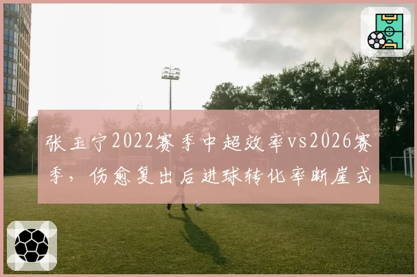 张玉宁2022赛季中超效率vs2026赛季，伤愈复出后进球转化率断崖式下滑