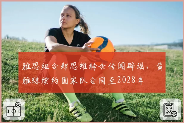 雅思组合郑思维转会传闻辟谣，黄雅琼续约国家队合同至2028年
