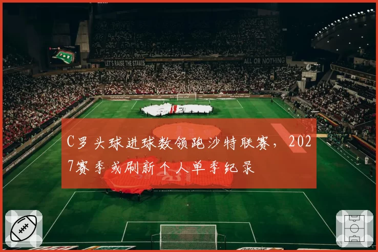 C罗头球进球数领跑沙特联赛,2027赛季或刷新个人单季纪录
